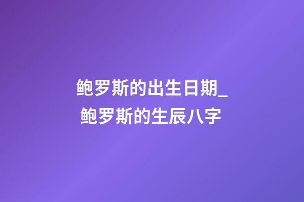 鲍罗斯的出生日期_ 鲍罗斯的生辰八字